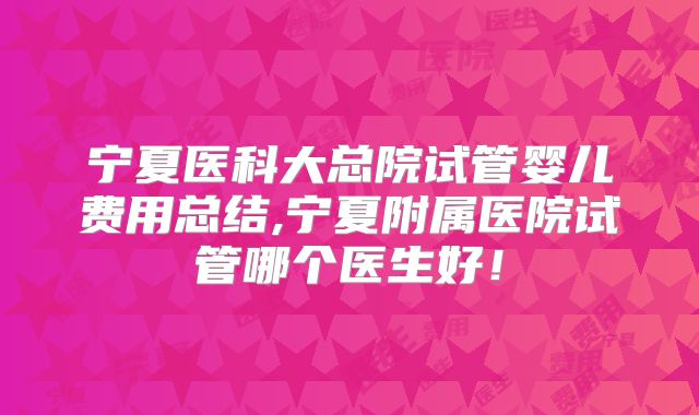 宁夏医科大总院试管婴儿费用总结,宁夏附属医院试管哪个医生好！