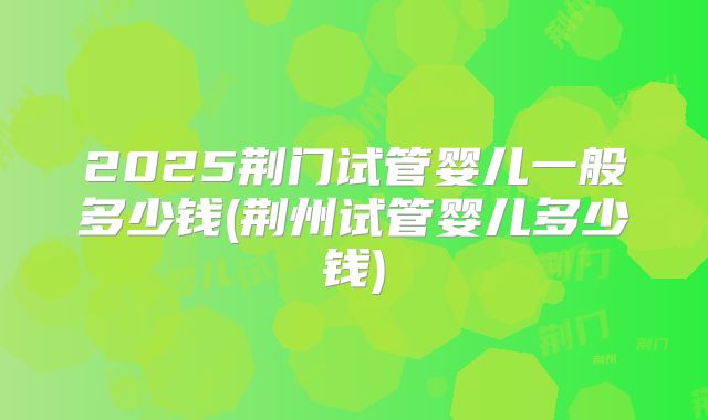 2025荆门试管婴儿一般多少钱(荆州试管婴儿多少钱)