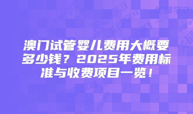 澳门试管婴儿费用大概要多少钱？2025年费用标准与收费项目一览！