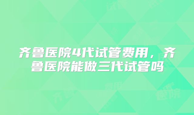 齐鲁医院4代试管费用，齐鲁医院能做三代试管吗