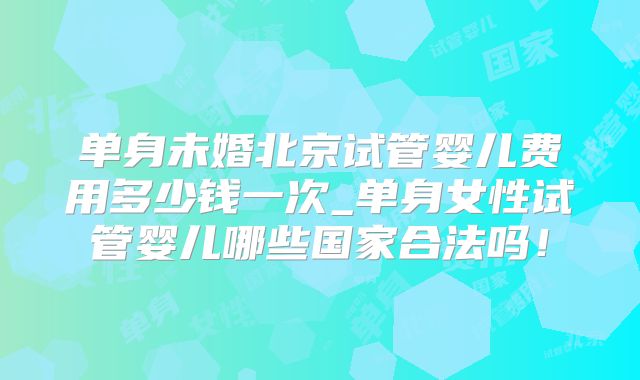 单身未婚北京试管婴儿费用多少钱一次_单身女性试管婴儿哪些国家合法吗！