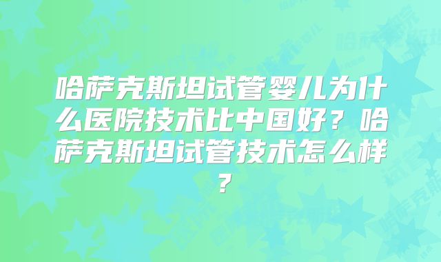 哈萨克斯坦试管婴儿为什么医院技术比中国好?哈萨克斯坦试管技术怎么样?