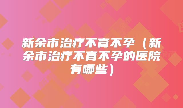新余市治疗不育不孕（新余市治疗不育不孕的医院有哪些）