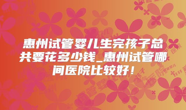 惠州试管婴儿生完孩子总共要花多少钱_惠州试管哪间医院比较好！