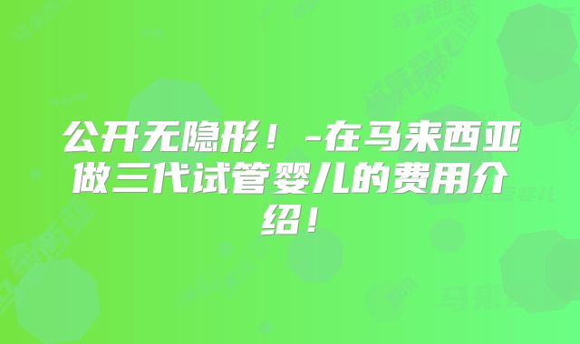 公开无隐形！-在马来西亚做三代试管婴儿的费用介绍！