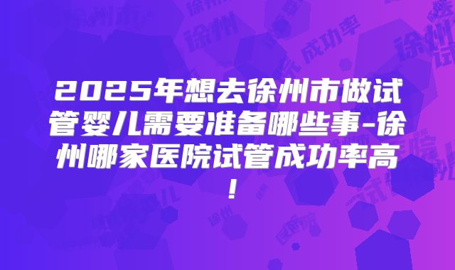 2025年想去徐州市做试管婴儿需要准备哪些事-徐州哪家医院试管成功率高!