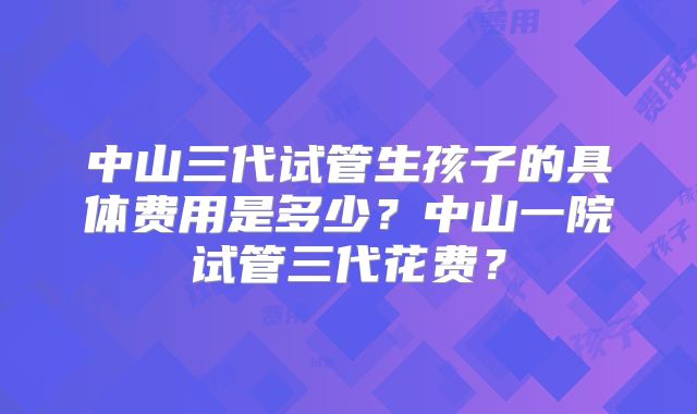 中山三代试管生孩子的具体费用是多少？中山一院试管三代花费？