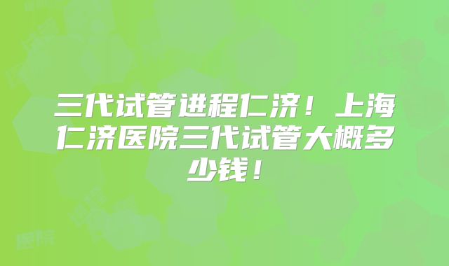 三代试管进程仁济！上海仁济医院三代试管大概多少钱！