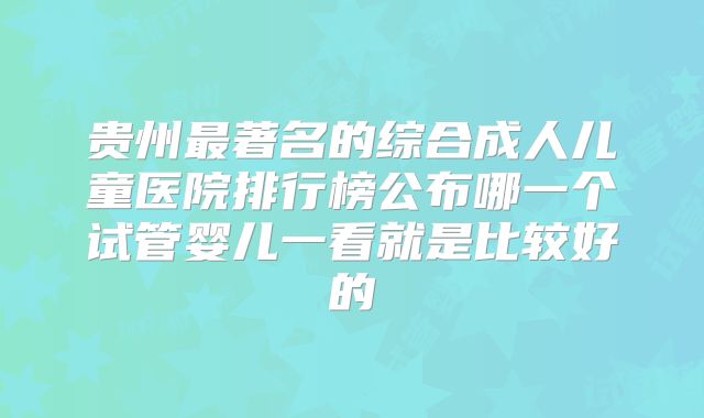 贵州最著名的综合成人儿童医院排行榜公布哪一个试管婴儿一看就是比较好的