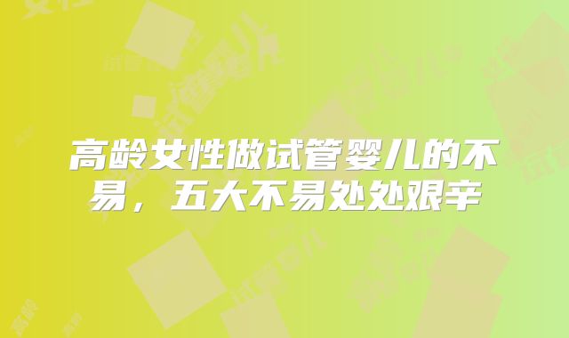 高龄女性做试管婴儿的不易，五大不易处处艰辛
