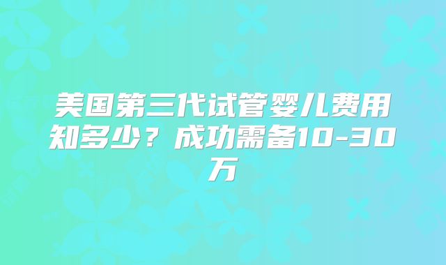 美国第三代试管婴儿费用知多少?成功需备10-30万