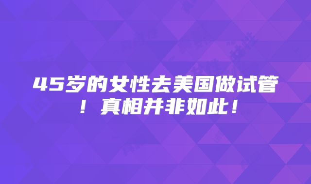 45岁的女性去美国做试管！真相并非如此！
