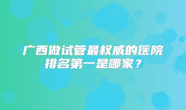 广西做试管最权威的医院排名第一是哪家？
