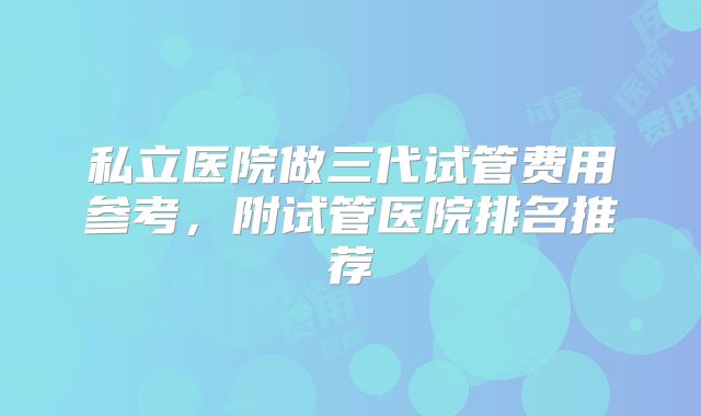 私立医院做三代试管费用参考，附试管医院排名推荐