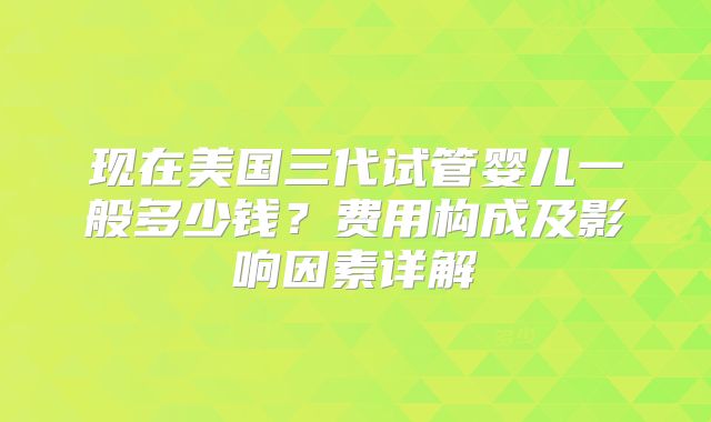 现在美国三代试管婴儿一般多少钱？费用构成及影响因素详解