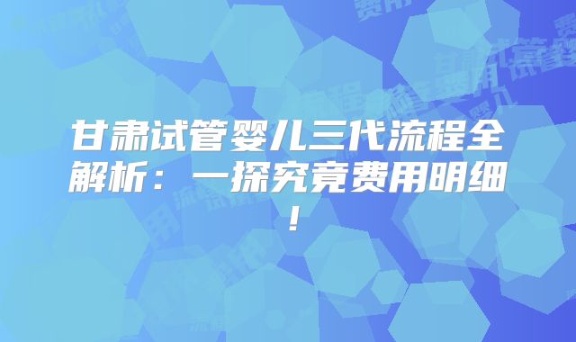 甘肃试管婴儿三代流程全解析：一探究竟费用明细！
