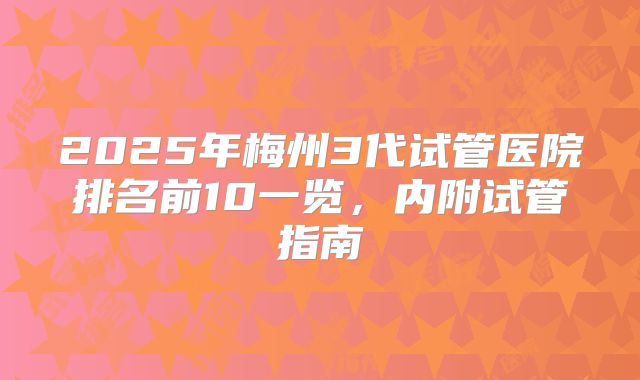 2025年梅州3代试管医院排名前10一览,内附试管指南