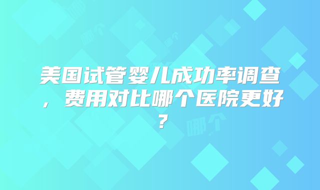 美国试管婴儿成功率调查，费用对比哪个医院更好？