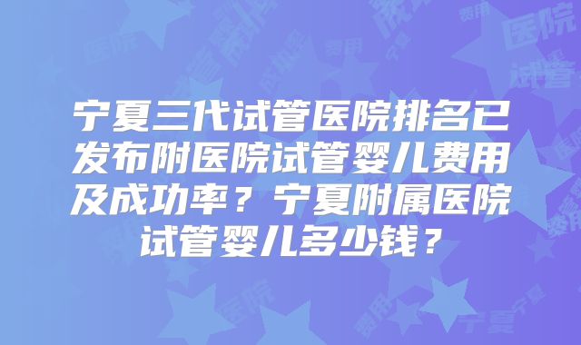 宁夏三代试管医院排名已发布附医院试管婴儿费用及成功率？宁夏附属医院试管婴儿多少钱？