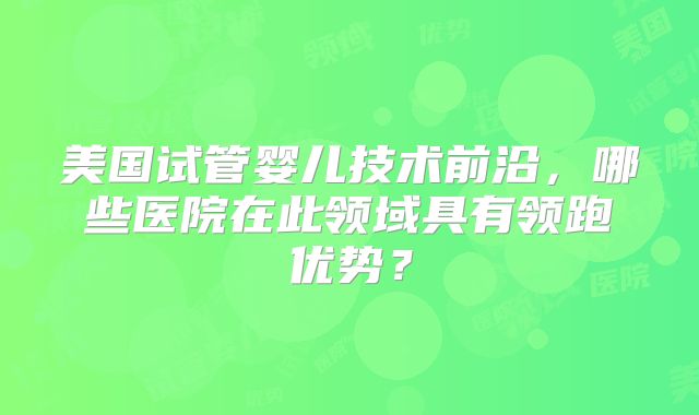美国试管婴儿技术前沿，哪些医院在此领域具有领跑优势？