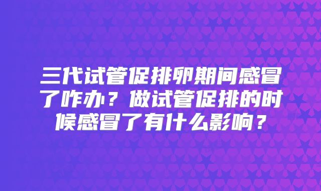 三代试管促排卵期间感冒了咋办？做试管促排的时候感冒了有什么影响？