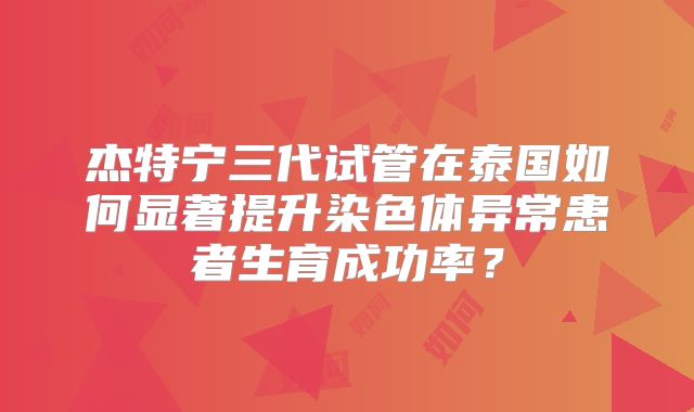 杰特宁三代试管在泰国如何显著提升染色体异常患者生育成功率？