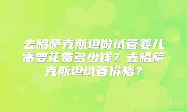 去哈萨克斯坦做试管婴儿需要花费多少钱？去哈萨克斯坦试管价格？