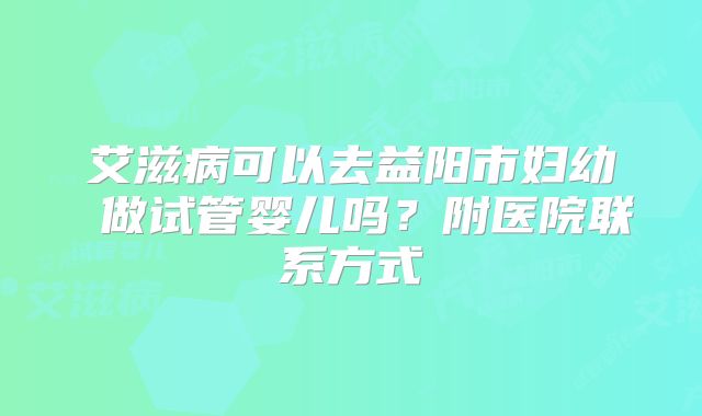 艾滋病可以去益阳市妇幼 做试管婴儿吗？附医院联系方式