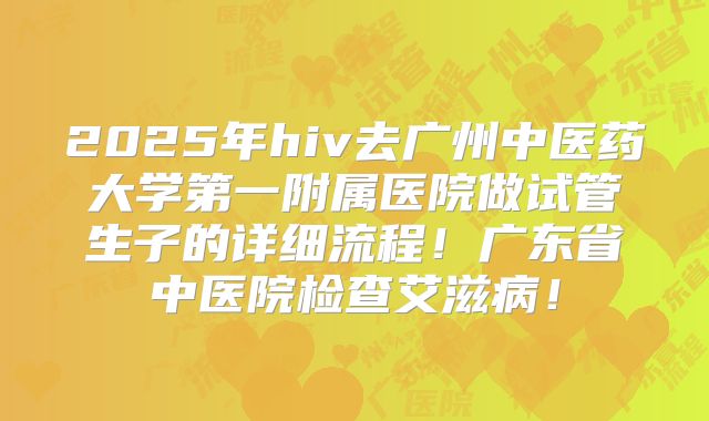2025年hiv去广州中医药大学第一附属医院做试管生子的详细流程！广东省中医院检查艾滋病！