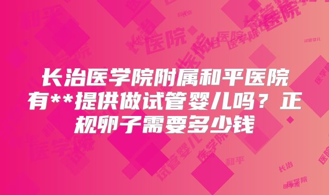 长治医学院附属和平医院有**提供做试管婴儿吗？正规卵子需要多少钱