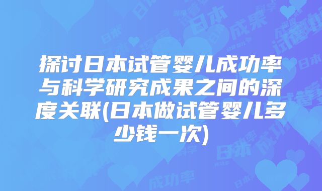 探讨日本试管婴儿成功率与科学研究成果之间的深度关联(日本做试管婴儿多少钱一次)