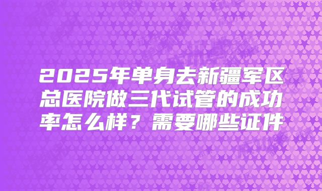 2025年单身去新疆军区总医院做三代试管的成功率怎么样?需要哪些证件