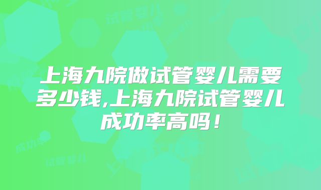 上海九院做试管婴儿需要多少钱,上海九院试管婴儿成功率高吗!