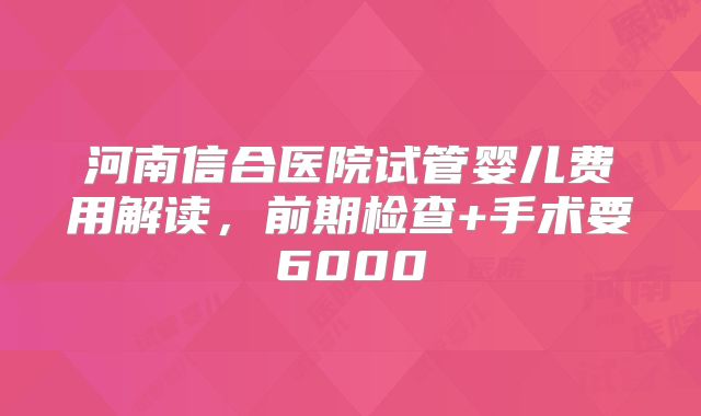 河南信合医院试管婴儿费用解读，前期检查+手术要6000