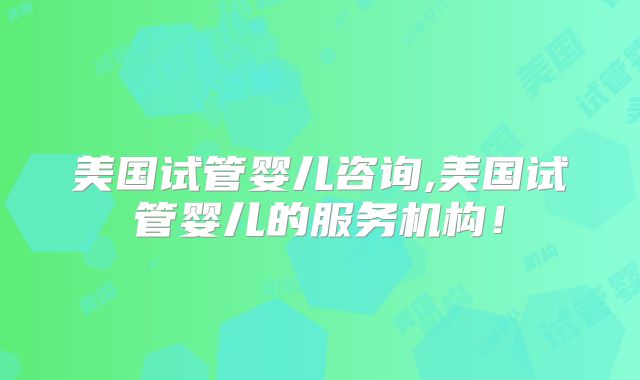 美国试管婴儿咨询,美国试管婴儿的服务机构！