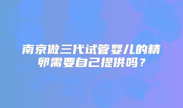 南京做三代试管婴儿的精卵需要自己提供吗？