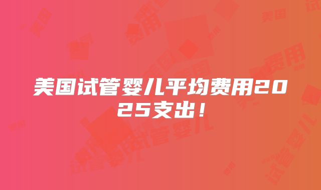 美国试管婴儿平均费用2025支出!