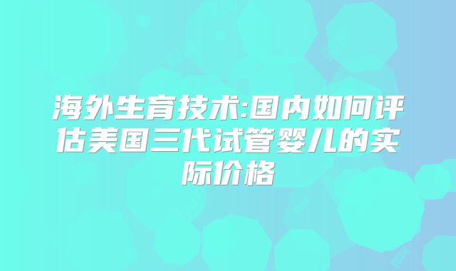 海外生育技术:国内如何评估美国三代试管婴儿的实际价格