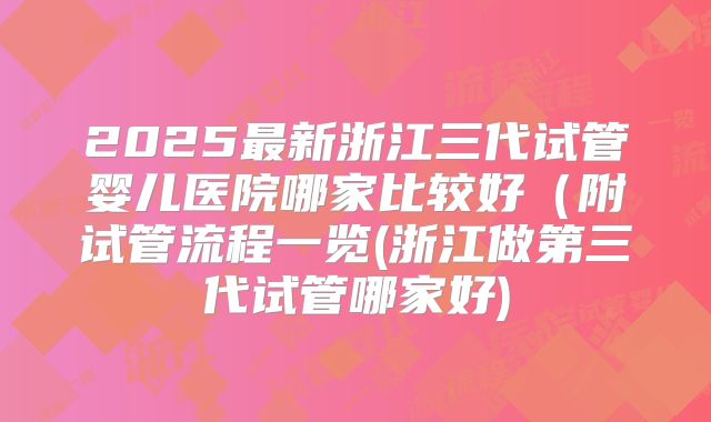 2025最新浙江三代试管婴儿医院哪家比较好（附试管流程一览(浙江做第三代试管哪家好)