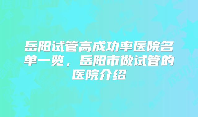 岳阳试管高成功率医院名单一览，岳阳市做试管的医院介绍