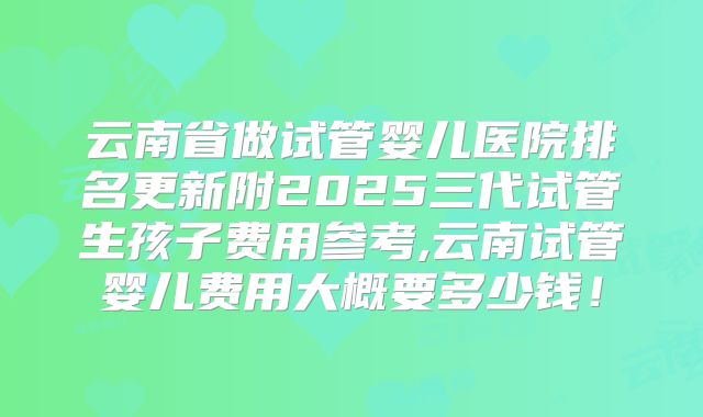 云南省做试管婴儿医院排名更新附2025三代试管生孩子费用参考,云南试管婴儿费用大概要多少钱！
