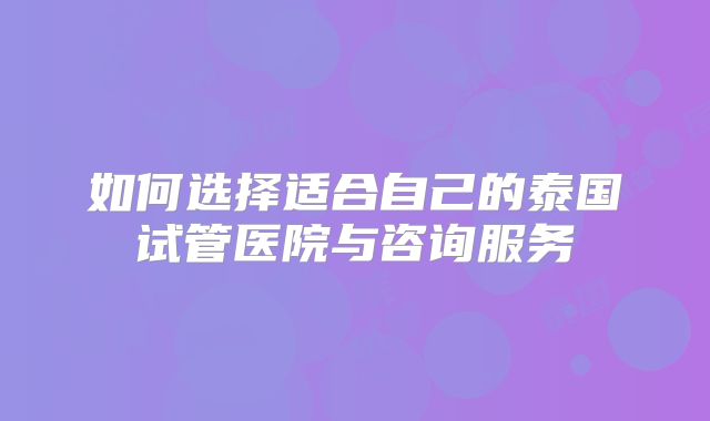 如何选择适合自己的泰国试管医院与咨询服务