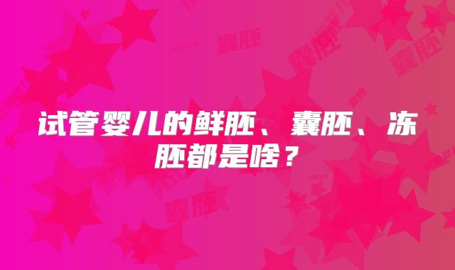 试管婴儿的鲜胚、囊胚、冻胚都是啥？