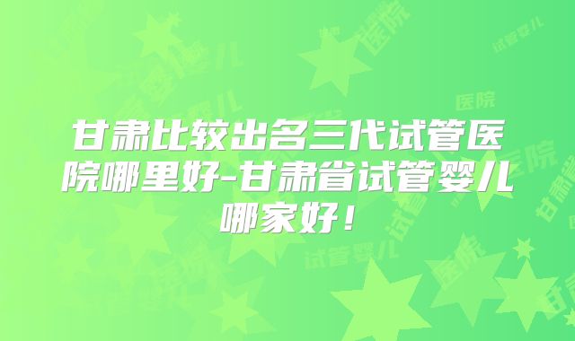 甘肃比较出名三代试管医院哪里好-甘肃省试管婴儿哪家好！
