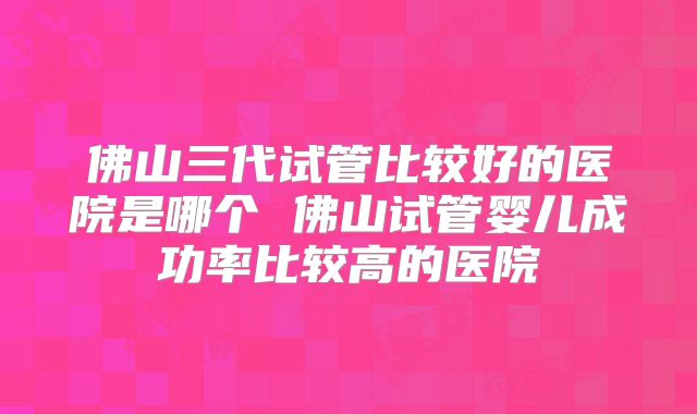 佛山三代试管比较好的医院是哪个 佛山试管婴儿成功率比较高的医院