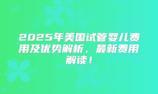 2025年美国试管婴儿费用及优势解析，最新费用解读！