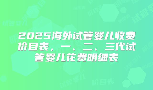 2025海外试管婴儿收费价目表，一、二、三代试管婴儿花费明细表