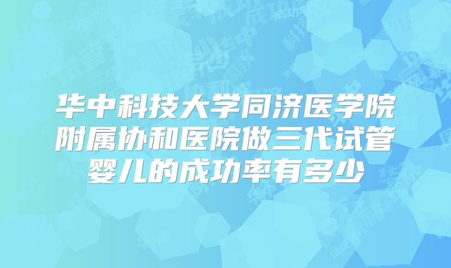 华中科技大学同济医学院附属协和医院做三代试管婴儿的成功率有多少