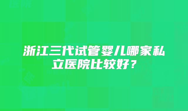 浙江三代试管婴儿哪家私立医院比较好？