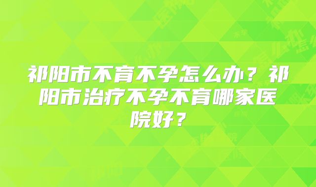 祁阳市不育不孕怎么办？祁阳市治疗不孕不育哪家医院好？
